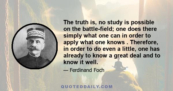 The truth is, no study is possible on the battle-field; one does there simply what one can in order to apply what one knows . Therefore, in order to do even a little, one has already to know a great deal and to know it