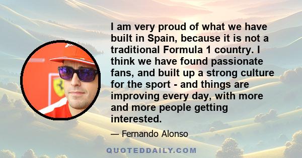 I am very proud of what we have built in Spain, because it is not a traditional Formula 1 country. I think we have found passionate fans, and built up a strong culture for the sport - and things are improving every day,