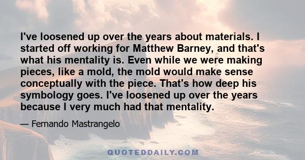 I've loosened up over the years about materials. I started off working for Matthew Barney, and that's what his mentality is. Even while we were making pieces, like a mold, the mold would make sense conceptually with the