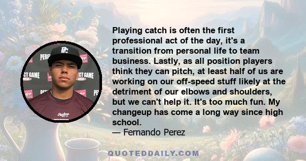 Playing catch is often the first professional act of the day, it's a transition from personal life to team business. Lastly, as all position players think they can pitch, at least half of us are working on our off-speed