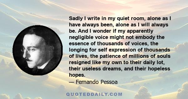 Sadly I write in my quiet room, alone as I have always been, alone as I will always be. And I wonder if my apparently negligible voice might not embody the essence of thousands of voices, the longing for self expression