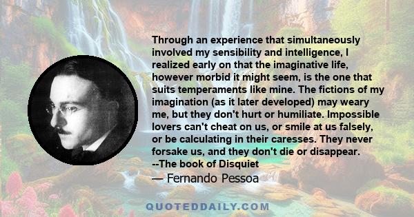 Through an experience that simultaneously involved my sensibility and intelligence, I realized early on that the imaginative life, however morbid it might seem, is the one that suits temperaments like mine. The fictions