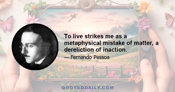 To live strikes me as a metaphysical mistake of matter, a dereliction of inaction.