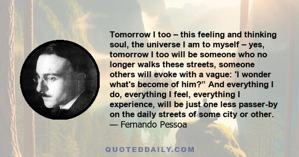 Tomorrow I too – this feeling and thinking soul, the universe I am to myself – yes, tomorrow I too will be someone who no longer walks these streets, someone others will evoke with a vague: 'I wonder what's become of