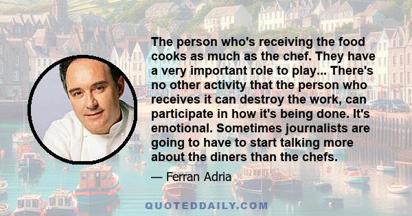 The person who's receiving the food cooks as much as the chef. They have a very important role to play... There's no other activity that the person who receives it can destroy the work, can participate in how it's being