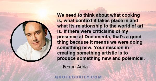 We need to think about what cooking is, what context it takes place in and what its relationship to the world of art is. If there were criticisms of my presence at Documenta, that's a good thing because it means we were