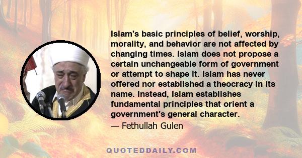 Islam's basic principles of belief, worship, morality, and behavior are not affected by changing times. Islam does not propose a certain unchangeable form of government or attempt to shape it. Islam has never offered
