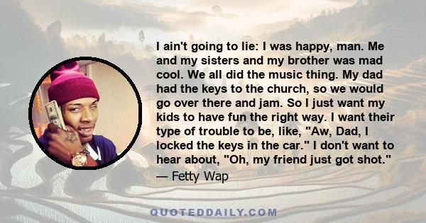 I ain't going to lie: I was happy, man. Me and my sisters and my brother was mad cool. We all did the music thing. My dad had the keys to the church, so we would go over there and jam. So I just want my kids to have fun