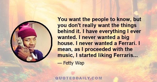 You want the people to know, but you don't really want the things behind it. I have everything I ever wanted. I never wanted a big house. I never wanted a Ferrari. I mean, as I proceeded with the music, I started liking