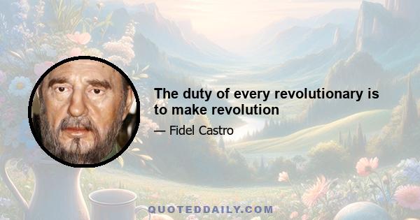 The duty of every revolutionary is to make revolution