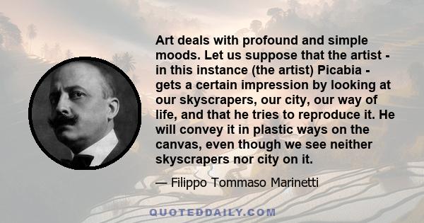 Art deals with profound and simple moods. Let us suppose that the artist - in this instance (the artist) Picabia - gets a certain impression by looking at our skyscrapers, our city, our way of life, and that he tries to