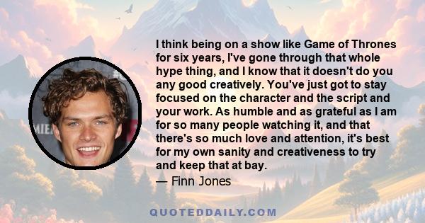 I think being on a show like Game of Thrones for six years, I've gone through that whole hype thing, and I know that it doesn't do you any good creatively. You've just got to stay focused on the character and the script