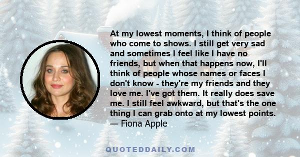 At my lowest moments, I think of people who come to shows. I still get very sad and sometimes I feel like I have no friends, but when that happens now, I'll think of people whose names or faces I don't know - they're my
