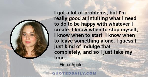I got a lot of problems, but I'm really good at intuiting what I need to do to be happy with whatever I create. I know when to stop myself, I know when to start, I know when to leave something alone. I guess I just kind