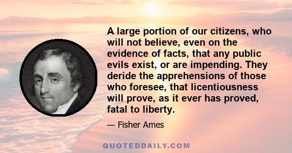 A large portion of our citizens, who will not believe, even on the evidence of facts, that any public evils exist, or are impending. They deride the apprehensions of those who foresee, that licentiousness will prove, as