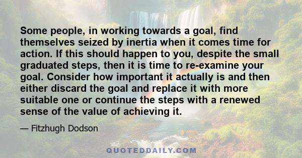 Some people, in working towards a goal, find themselves seized by inertia when it comes time for action. If this should happen to you, despite the small graduated steps, then it is time to re-examine your goal. Consider