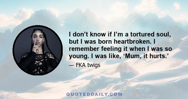 I don’t know if I’m a tortured soul, but I was born heartbroken. I remember feeling it when I was so young.
I was like, ‘Mum, it hurts.’