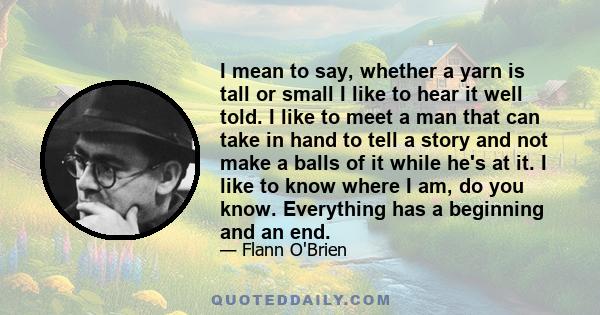 I mean to say, whether a yarn is tall or small I like to hear it well told. I like to meet a man that can take in hand to tell a story and not make a balls of it while he's at it. I like to know where I am, do you know.