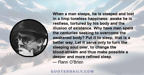 When a man sleeps, he is steeped and lost in a limp toneless happiness: awake he is restless, tortured by his body and the illusion of existence. Why have men spent the centuries seeking to overcome the awakened body?