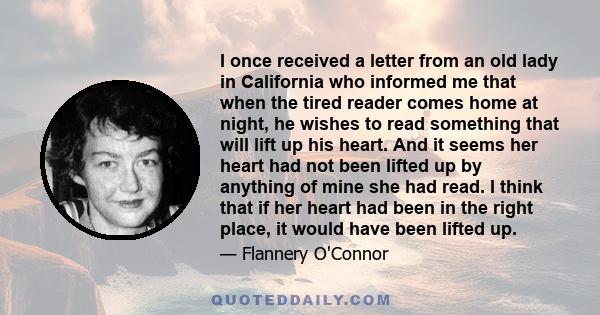 I once received a letter from an old lady in California who informed me that when the tired reader comes home at night, he wishes to read something that will lift up his heart. And it seems her heart had not been lifted