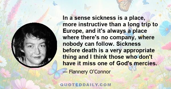 In a sense sickness is a place, more instructive than a long trip to Europe, and it's always a place where there's no company, where nobody can follow. Sickness before death is a very appropriate thing and I think those