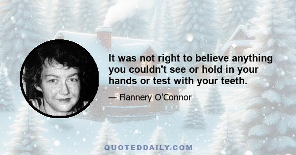 It was not right to believe anything you couldn't see or hold in your hands or test with your teeth.