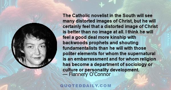 The Catholic novelist in the South will see many distorted images of Christ, but he will certainly feel that a distorted image of Christ is better than no image at all. I think he will feel a good deal more kinship with