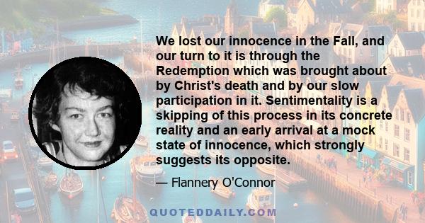 We lost our innocence in the Fall, and our turn to it is through the Redemption which was brought about by Christ's death and by our slow participation in it. Sentimentality is a skipping of this process in its concrete