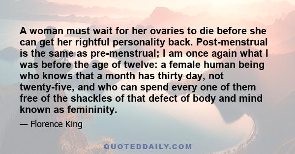 A woman must wait for her ovaries to die before she can get her rightful personality back. Post-menstrual is the same as pre-menstrual; I am once again what I was before the age of twelve: a female human being who knows