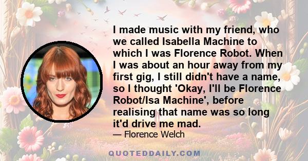 I made music with my friend, who we called Isabella Machine to which I was Florence Robot. When I was about an hour away from my first gig, I still didn't have a name, so I thought 'Okay, I'll be Florence Robot/Isa