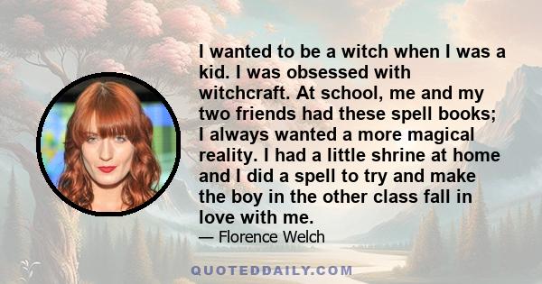 I wanted to be a witch when I was a kid. I was obsessed with witchcraft. At school, me and my two friends had these spell books; I always wanted a more magical reality. I had a little shrine at home and I did a spell to