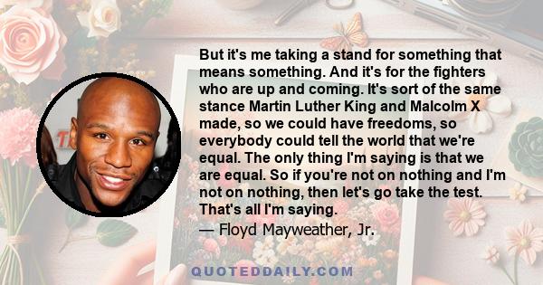 But it's me taking a stand for something that means something. And it's for the fighters who are up and coming. It's sort of the same stance Martin Luther King and Malcolm X made, so we could have freedoms, so everybody