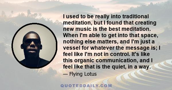 I used to be really into traditional meditation, but I found that creating new music is the best meditation. When I'm able to get into that space, nothing else matters, and I'm just a vessel for whatever the message is;