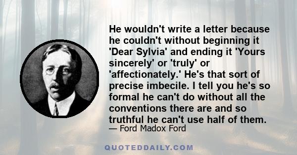 He wouldn't write a letter because he couldn't without beginning it 'Dear Sylvia' and ending it 'Yours sincerely' or 'truly' or 'affectionately.' He's that sort of precise imbecile. I tell you he's so formal he can't do