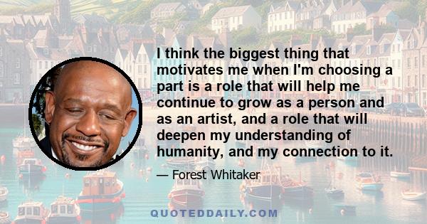 I think the biggest thing that motivates me when I'm choosing a part is a role that will help me continue to grow as a person and as an artist, and a role that will deepen my understanding of humanity, and my connection