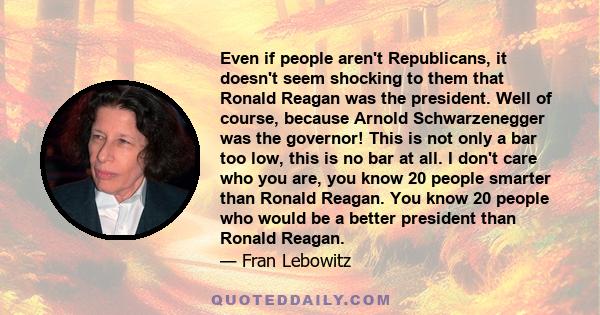 Even if people aren't Republicans, it doesn't seem shocking to them that Ronald Reagan was the president. Well of course, because Arnold Schwarzenegger was the governor! This is not only a bar too low, this is no bar at