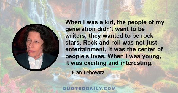 When I was a kid, the people of my generation didn't want to be writers, they wanted to be rock stars. Rock and roll was not just entertainment, it was the center of people's lives. When I was young, it was exciting and
