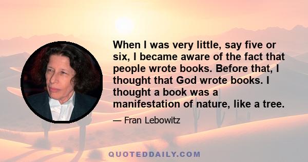 When I was very little, say five or six, I became aware of the fact that people wrote books. Before that, I thought that God wrote books. I thought a book was a manifestation of nature, like a tree. When my mother