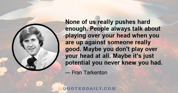 None of us really pushes hard enough. People always talk about playing over your head when you are up against someone really good. Maybe you don't play over your head at all. Maybe it's just potential you never knew you