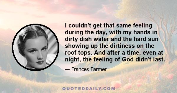I couldn't get that same feeling during the day, with my hands in dirty dish water and the hard sun showing up the dirtiness on the roof tops. And after a time, even at night, the feeling of God didn't last.