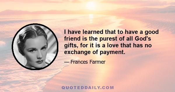 I have learned that to have a good friend is the purest of all God's gifts, for it is a love that has no exchange of payment.