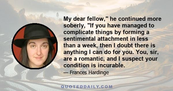 My dear fellow, he continued more soberly, If you have managed to complicate things by forming a sentimental attachment in less than a week, then I doubt there is anything I can do for you. You, sir, are a romantic, and