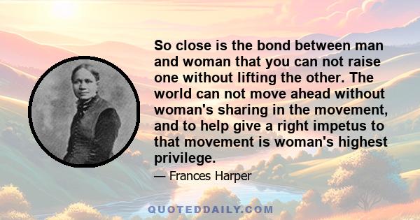 So close is the bond between man and woman that you can not raise one without lifting the other. The world can not move ahead without woman's sharing in the movement, and to help give a right impetus to that movement is