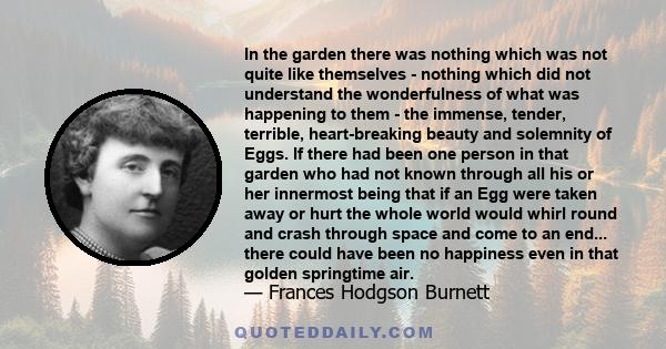 In the garden there was nothing which was not quite like themselves - nothing which did not understand the wonderfulness of what was happening to them - the immense, tender, terrible, heart-breaking beauty and solemnity