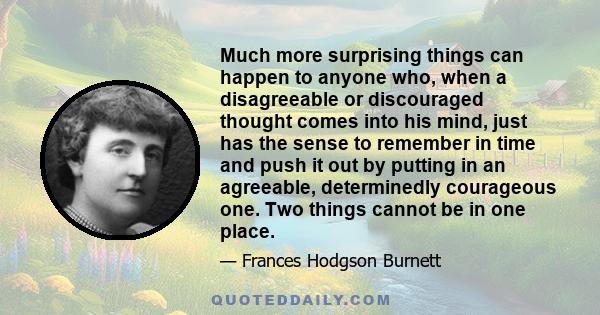 Much more surprising things can happen to anyone who, when a disagreeable or discouraged thought comes into his mind, just has the sense to remember in time and push it out by putting in an agreeable, determinedly