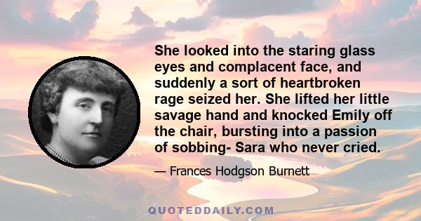 She looked into the staring glass eyes and complacent face, and suddenly a sort of heartbroken rage seized her. She lifted her little savage hand and knocked Emily off the chair, bursting into a passion of sobbing- Sara