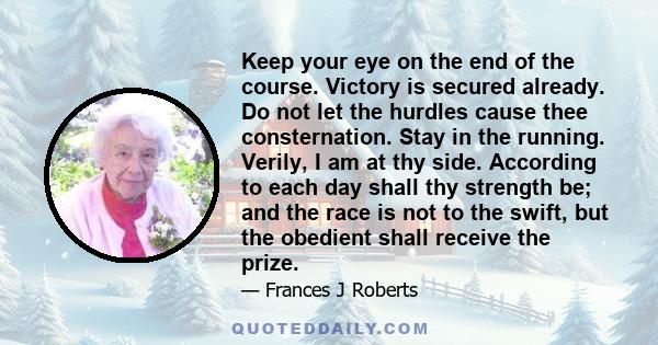 Keep your eye on the end of the course. Victory is secured already. Do not let the hurdles cause thee consternation. Stay in the running. Verily, I am at thy side. According to each day shall thy strength be; and the
