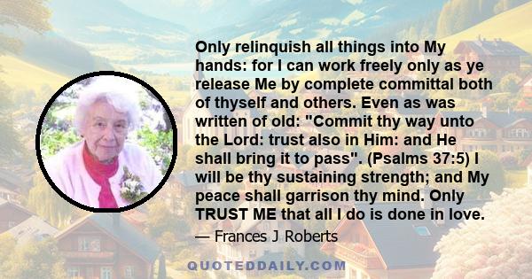 Only relinquish all things into My hands: for I can work freely only as ye release Me by complete committal both of thyself and others. Even as was written of old: Commit thy way unto the Lord: trust also in Him: and He