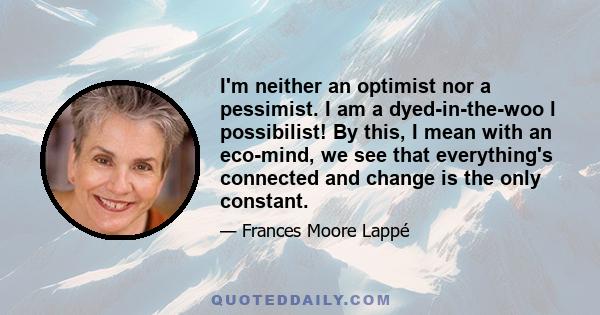 I'm neither an optimist nor a pessimist. I am a dyed-in-the-woo l possibilist! By this, I mean with an eco-mind, we see that everything's connected and change is the only constant.