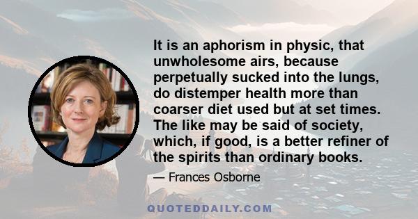 It is an aphorism in physic, that unwholesome airs, because perpetually sucked into the lungs, do distemper health more than coarser diet used but at set times. The like may be said of society, which, if good, is a